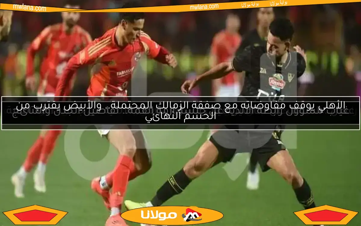 الأهلي يوقف مفاوضاته مع صفقة الزمالك المحتملة.. والأبيض يقترب من الحسم النهائي