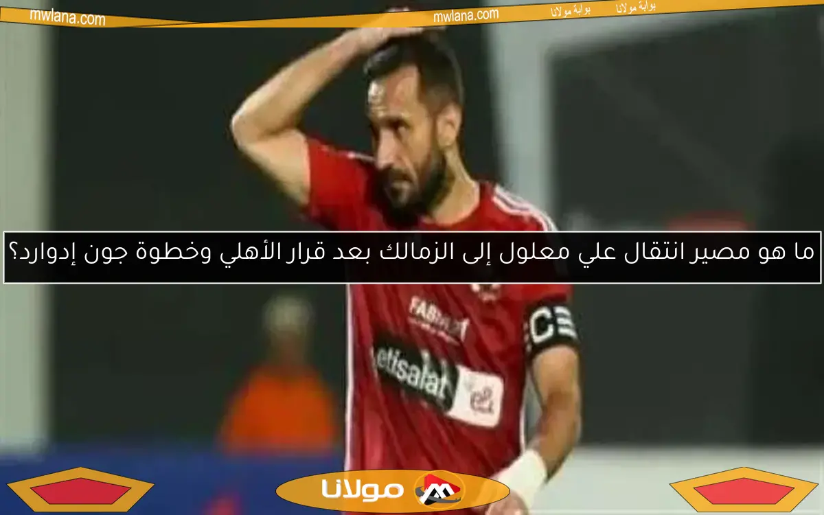 ما هو مصير انتقال علي معلول إلى الزمالك بعد قرار الأهلي وخطوة جون إدوارد؟