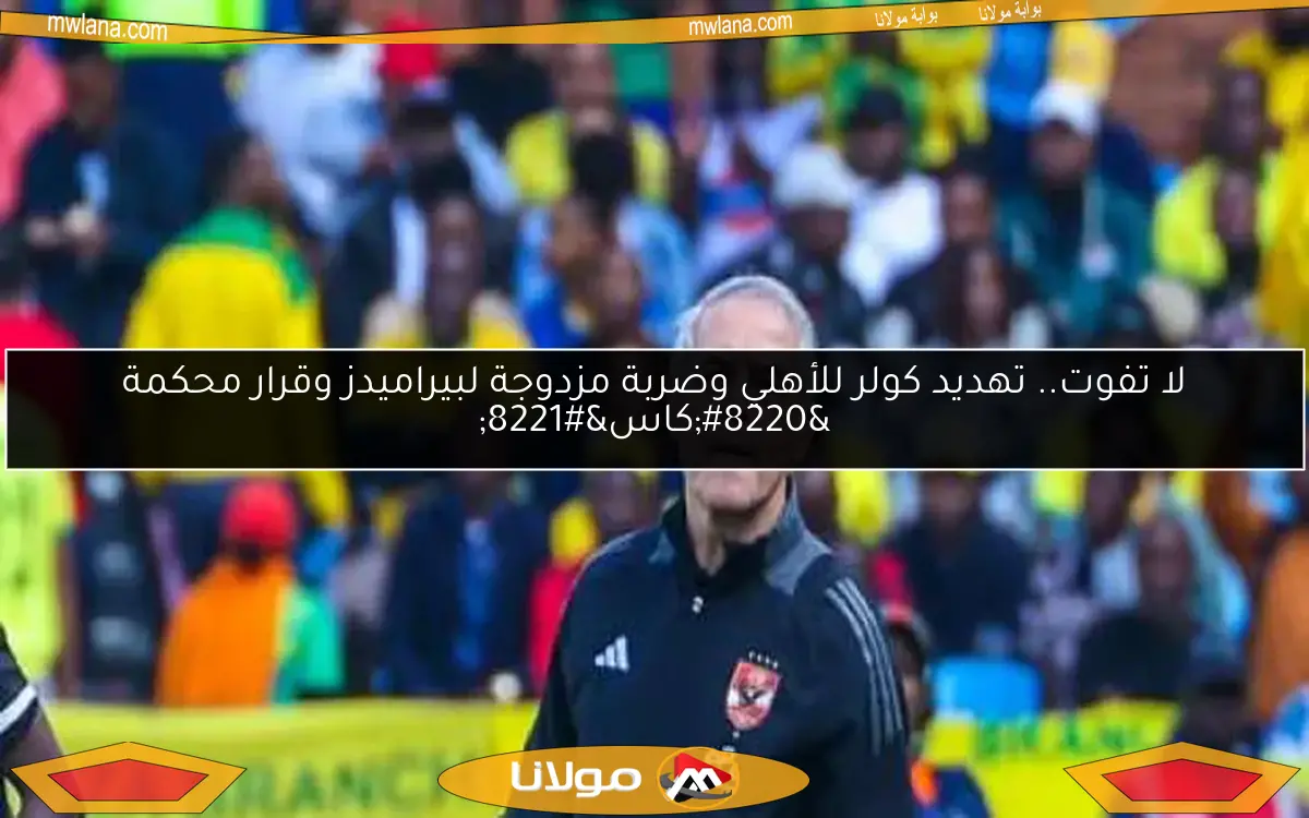 لا تفوت.. تهديد كولر للأهلي وضربة مزدوجة لبيراميدز وقرار محكمة “كاس”
