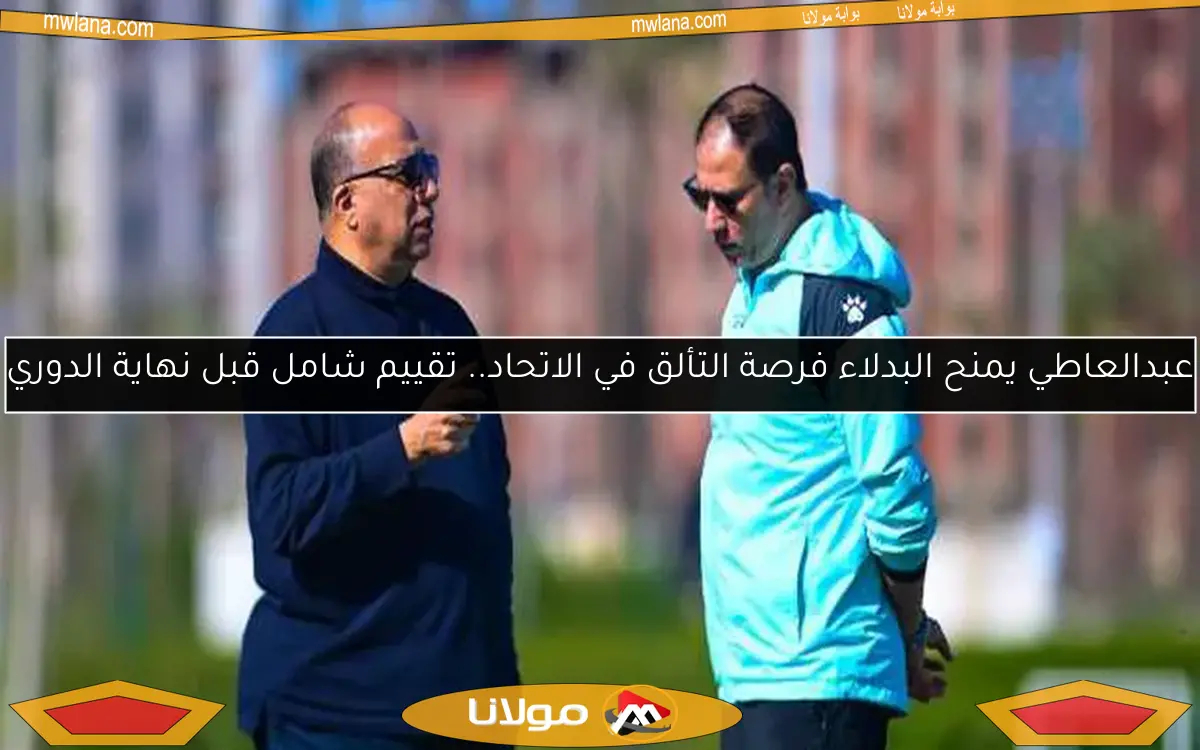 عبدالعاطي يمنح البدلاء فرصة التألق في الاتحاد.. تقييم شامل قبل نهاية الدوري