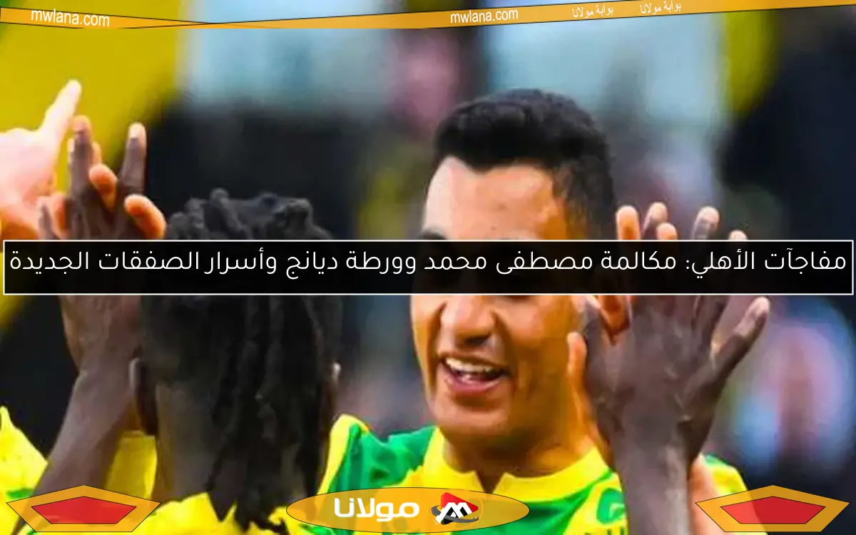 مفاجآت الأهلي: مكالمة مصطفى محمد وورطة ديانج وأسرار الصفقات الجديدة