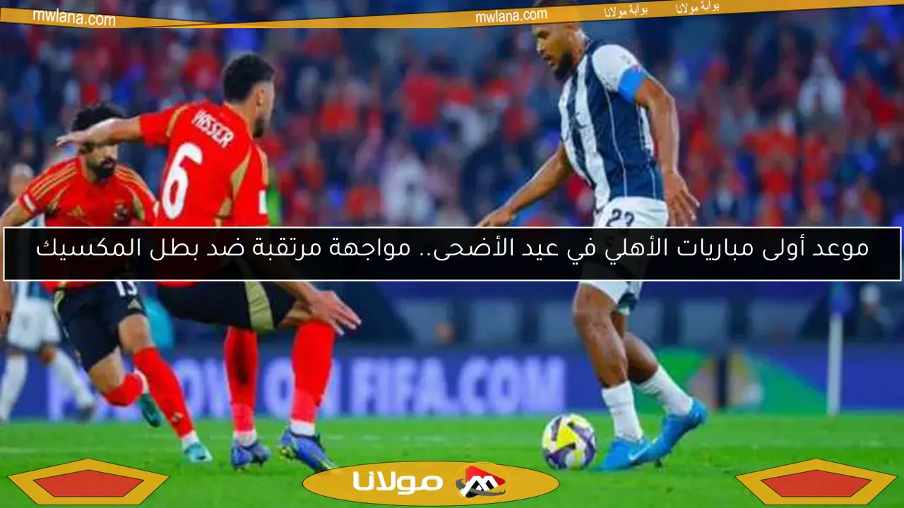 موعد أولى مباريات الأهلي في عيد الأضحى.. مواجهة مرتقبة ضد بطل المكسيك