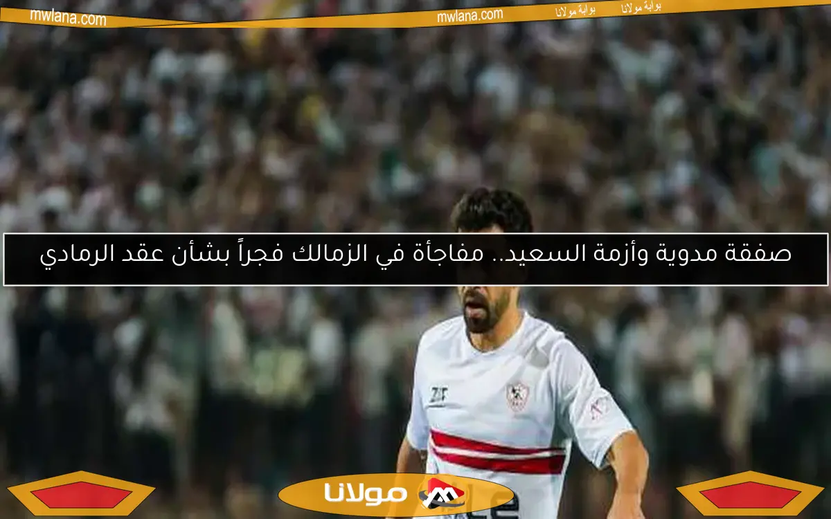 صفقة مدوية وأزمة السعيد.. مفاجأة في الزمالك فجراً بشأن عقد الرمادي