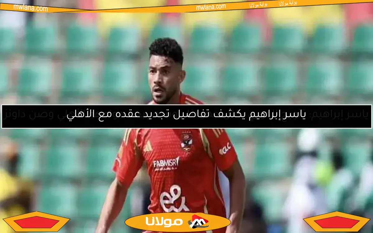 ياسر إبراهيم يكشف تفاصيل تجديد عقده مع الأهلي