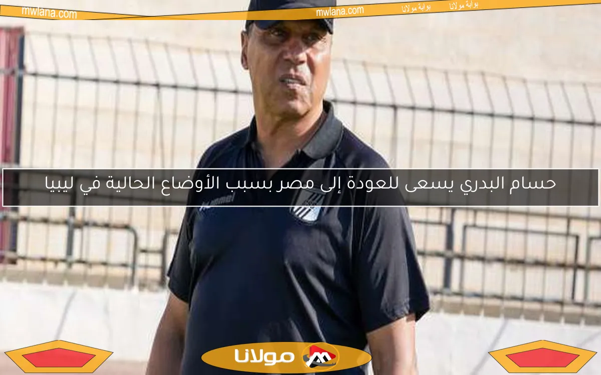 حسام البدري يسعى للعودة إلى مصر بسبب الأوضاع الحالية في ليبيا