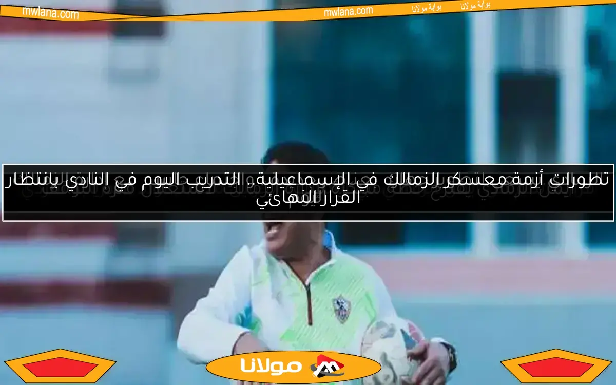 تطورات أزمة معسكر الزمالك في الإسماعيلية.. التدريب اليوم في النادي بانتظار القرار النهائي
