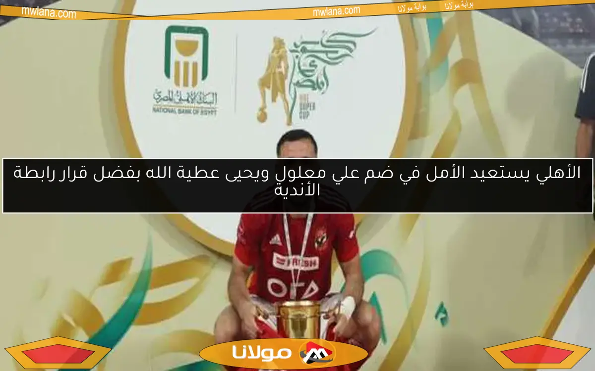 الأهلي يستعيد الأمل في ضم علي معلول ويحيى عطية الله بفضل قرار رابطة الأندية