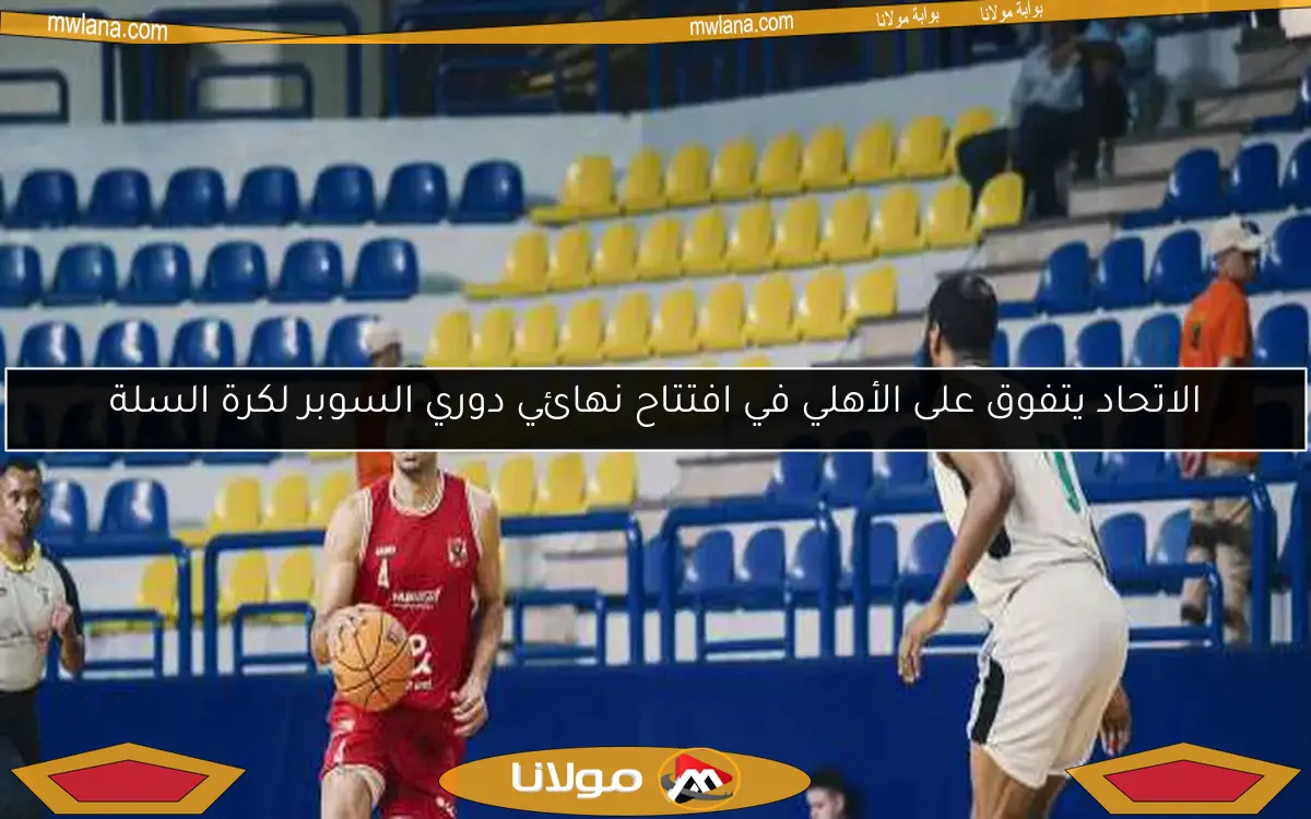 الاتحاد يتفوق على الأهلي في افتتاح نهائي دوري السوبر لكرة السلة