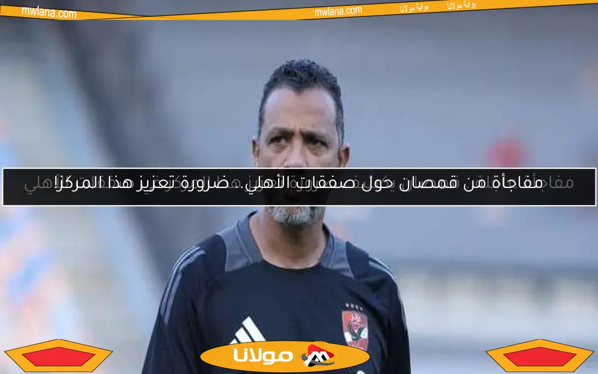 مفاجأة من قمصان حول صفقات الأهلي.. ضرورة تعزيز هذا المركز!
