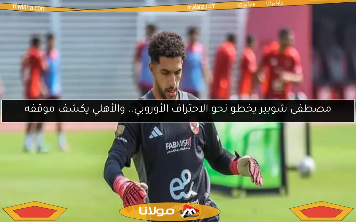 مصطفى شوبير يخطو نحو الاحتراف الأوروبي.. والأهلي يكشف موقفه