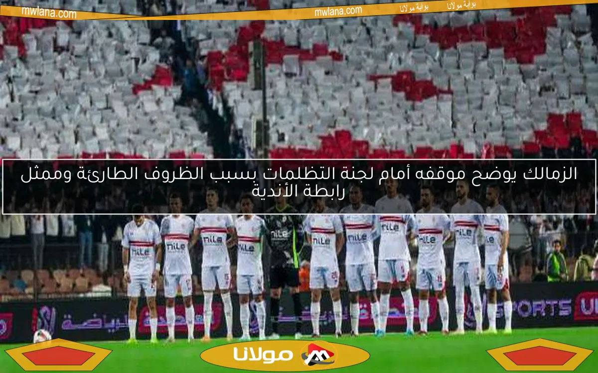 الزمالك يوضح موقفه أمام لجنة التظلمات بسبب الظروف الطارئة وممثل رابطة الأندية