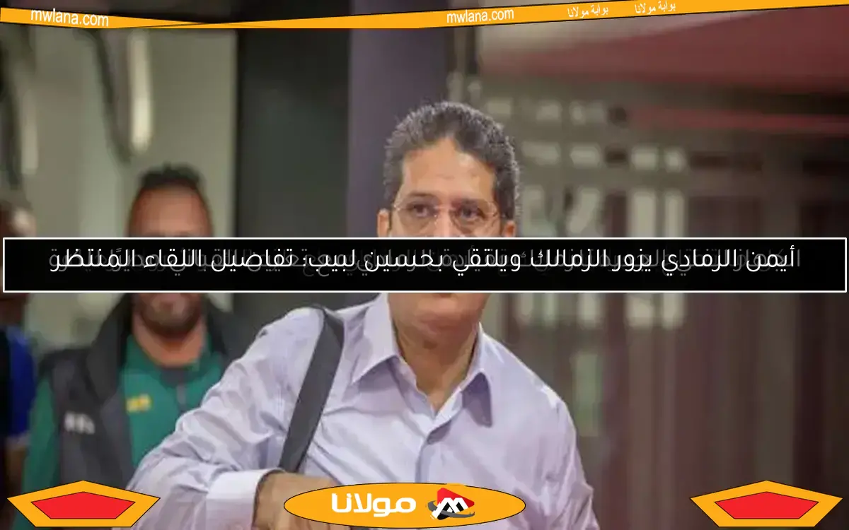 أيمن الرمادي يزور الزمالك ويلتقي بحسين لبيب: تفاصيل اللقاء المنتظر
