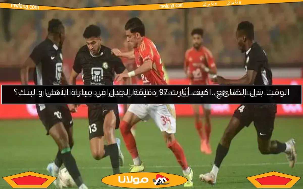 الوقت بدل الضائع.. كيف أثارت 97 دقيقة الجدل في مباراة الأهلي والبنك؟