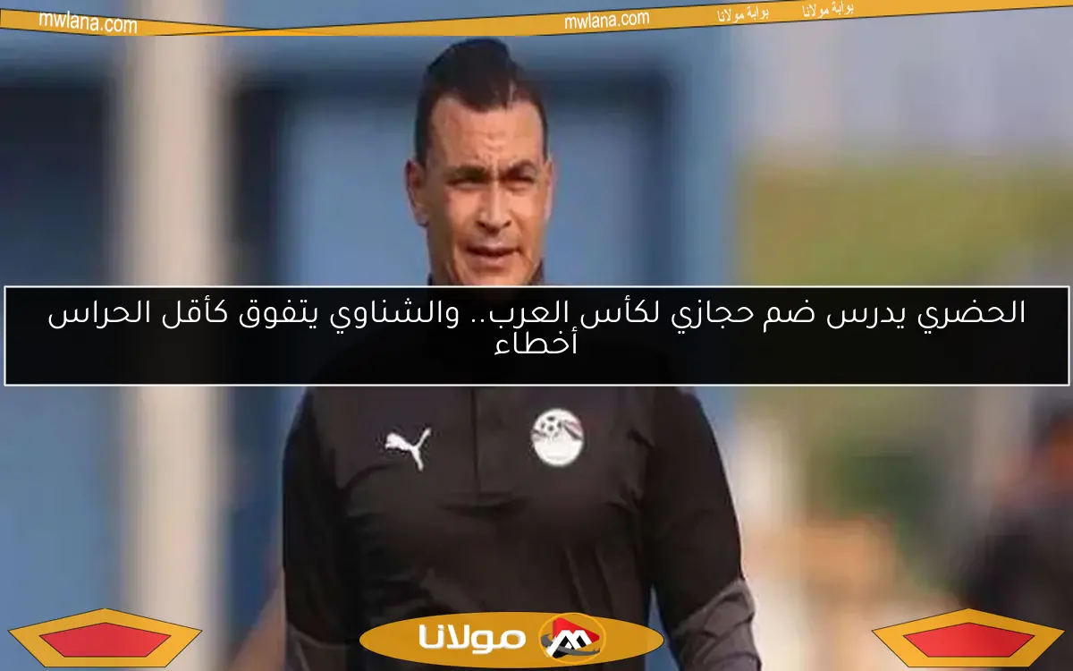 الحضري يدرس ضم حجازي لكأس العرب.. والشناوي يتفوق كأقل الحراس أخطاء