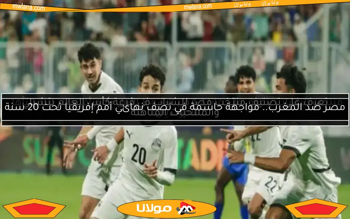 مصر ضد المغرب.. مواجهة حاسمة في نصف نهائي أمم إفريقيا تحت 20 سنة