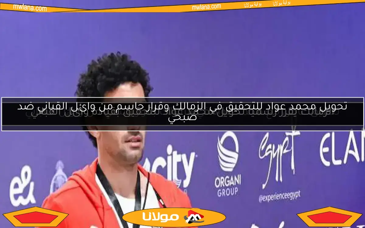 الزمالك يقرر رسمياً تحويل محمد عواد للتحقيق بقيادة وائل القباني