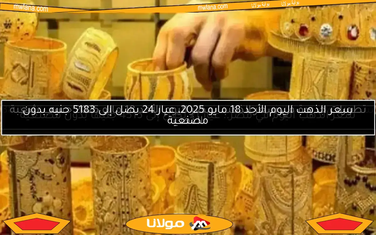 سعر الذهب اليوم الأحد 18 مايو 2025، عيار 24 يصل إلى 5183 جنيه بدون مصنعية
