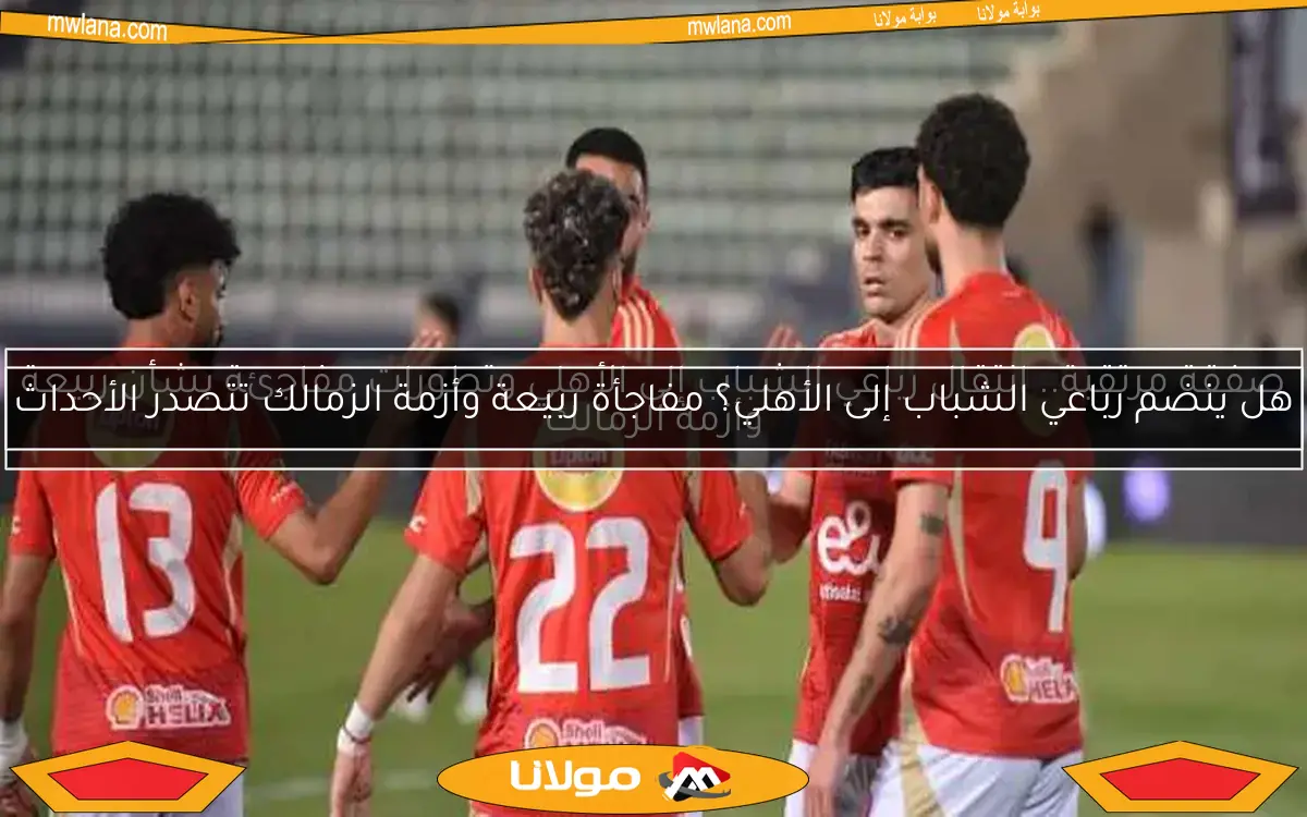 هل ينضم رباعي الشباب إلى الأهلي؟ مفاجأة ربيعة وأزمة الزمالك تتصدر الأحداث