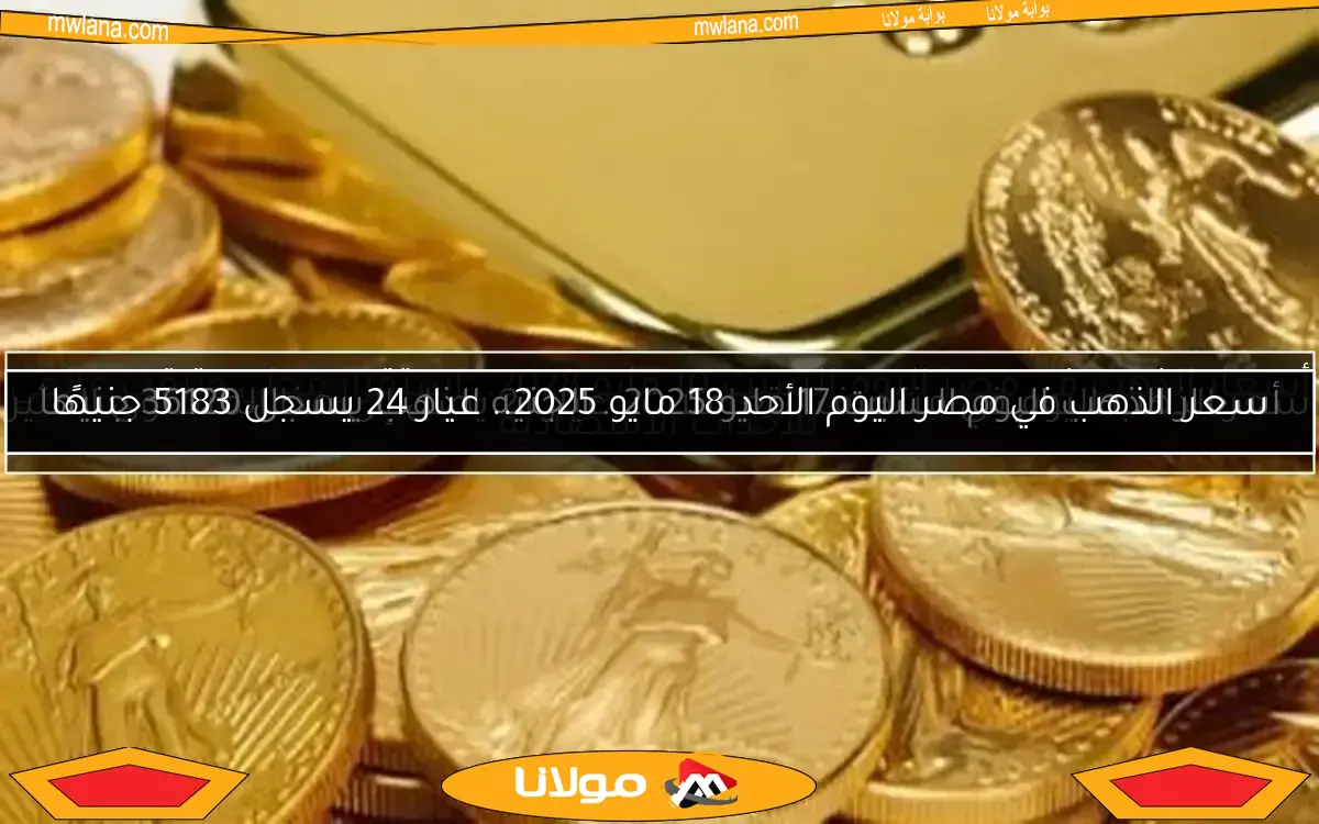 سعر الذهب في مصر اليوم الأحد 18 مايو 2025.. عيار 24 يسجل 5183 جنيهًا