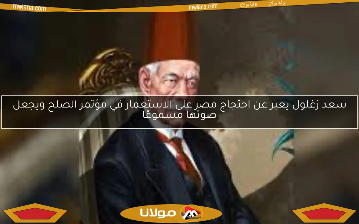 سعد زغلول يعبر عن احتجاج مصر على الاستعمار في مؤتمر الصلح ويجعل صوتها مسموعًا