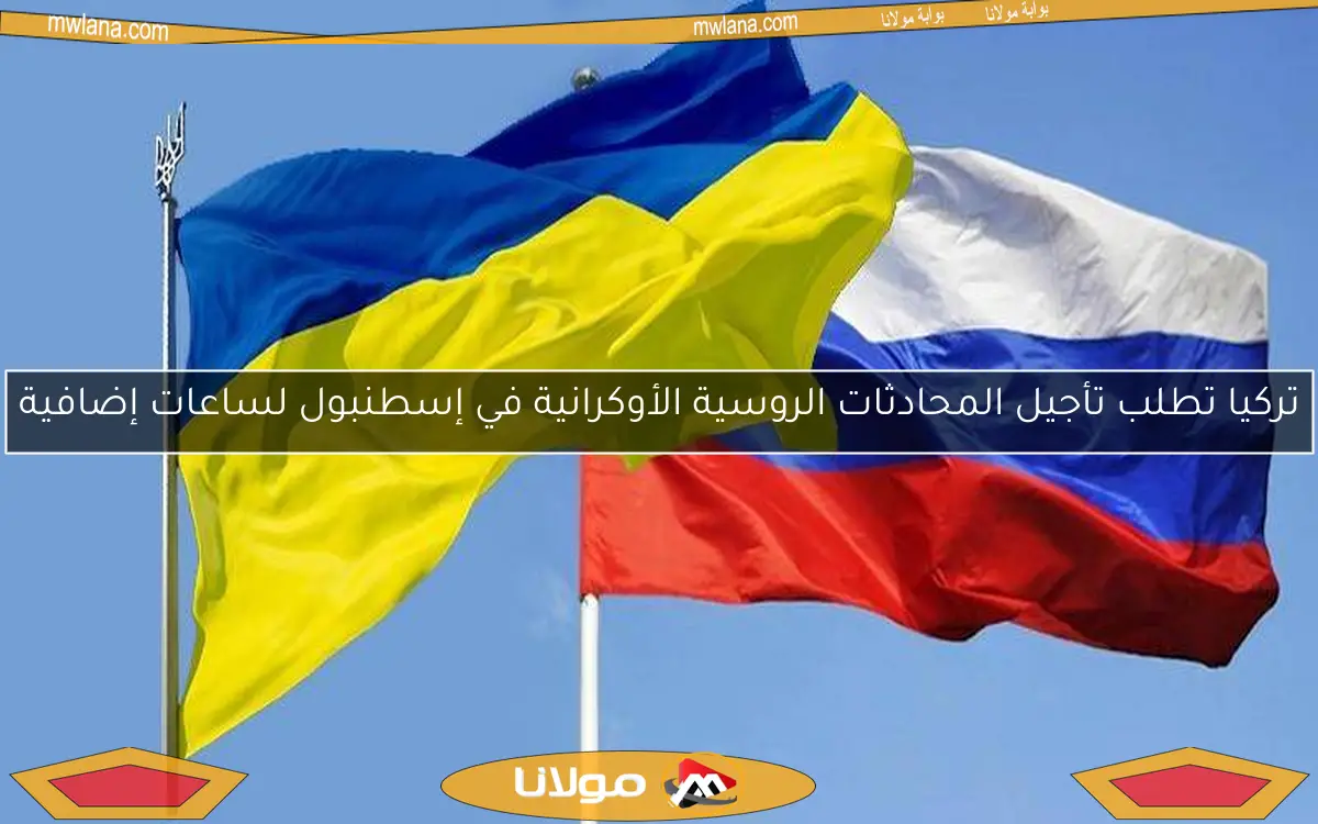 تركيا تطلب تأجيل المحادثات الروسية الأوكرانية في إسطنبول لساعات إضافية