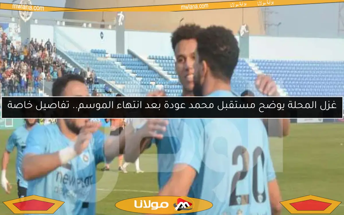 غزل المحلة يوضح مستقبل محمد عودة بعد انتهاء الموسم.. تفاصيل خاصة