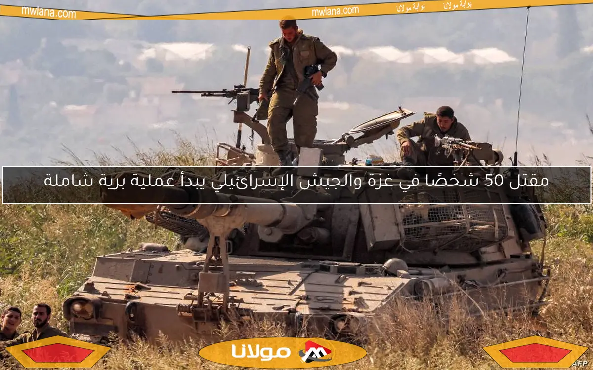مقتل 50 شخصًا في غزة والجيش الإسرائيلي يبدأ عملية برية شاملة