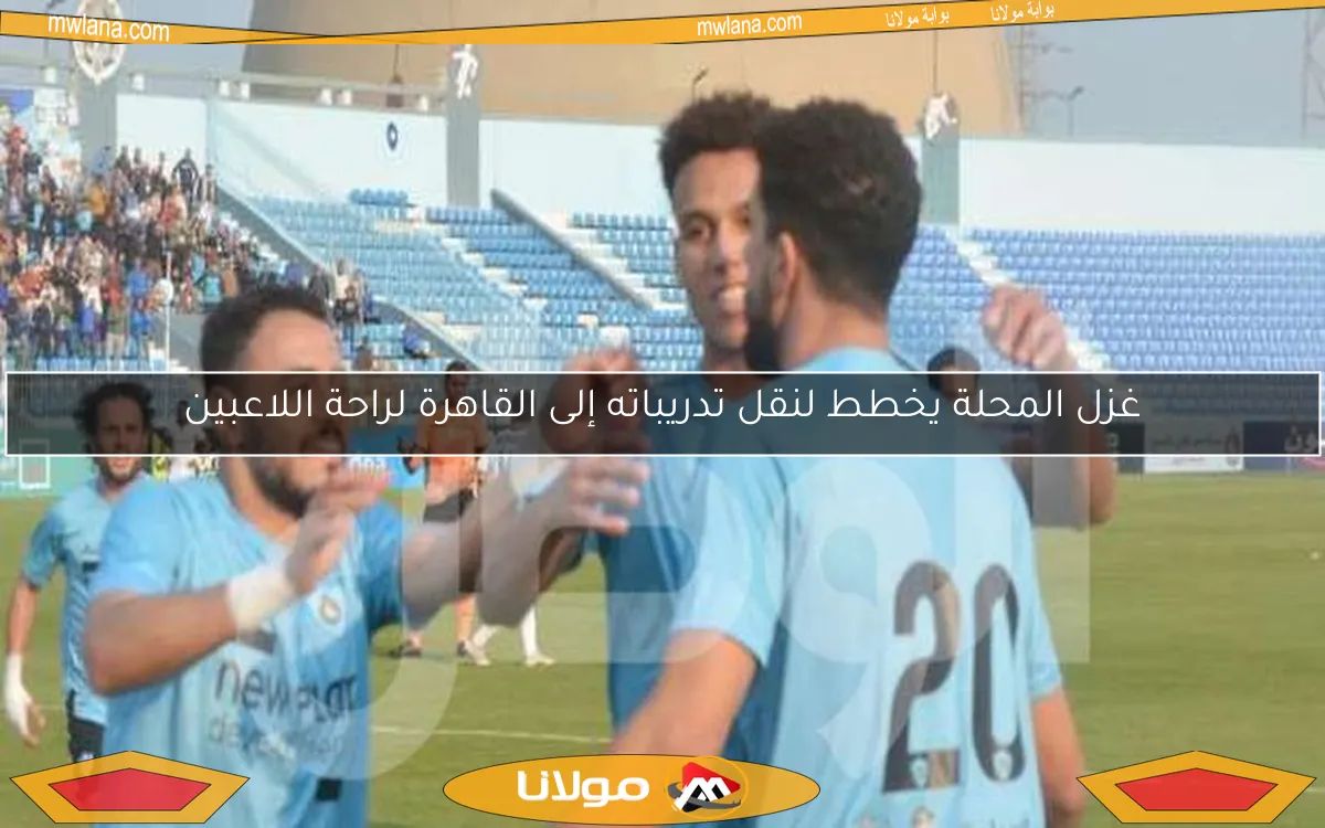 غزل المحلة يخطط لنقل تدريباته إلى القاهرة لراحة اللاعبين