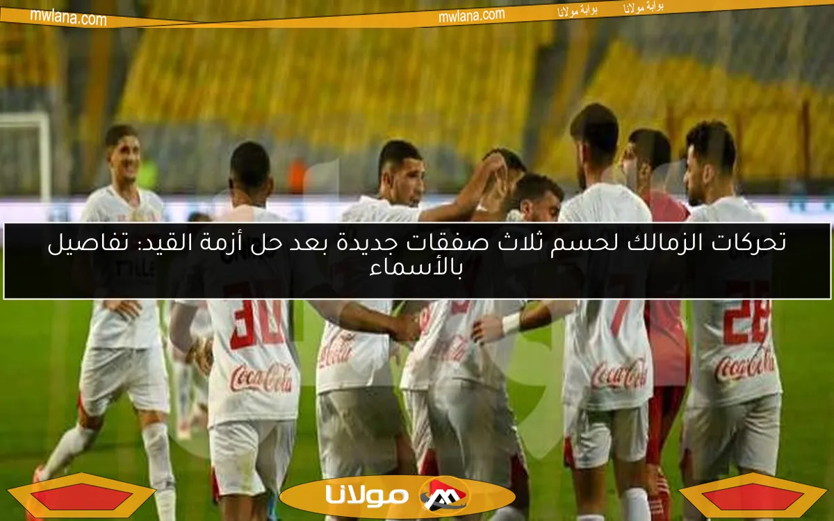 تحركات الزمالك لحسم ثلاث صفقات جديدة بعد حل أزمة القيد: تفاصيل بالأسماء
