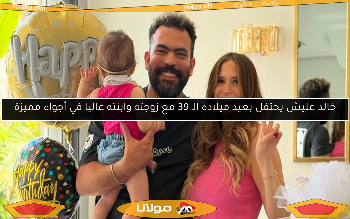خالد عليش يحتفل بعيد ميلاده الـ 39 مع زوجته وابنته عاليا في أجواء مميزة