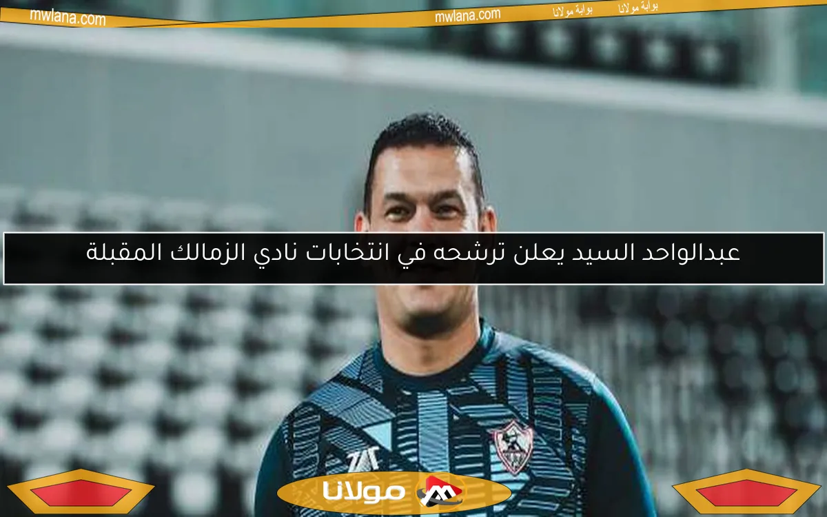 عبدالواحد السيد يعلن ترشحه في انتخابات نادي الزمالك المقبلة