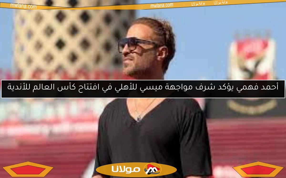 أحمد فهمي يؤكد شرف مواجهة ميسي للأهلي في افتتاح كأس العالم للأندية