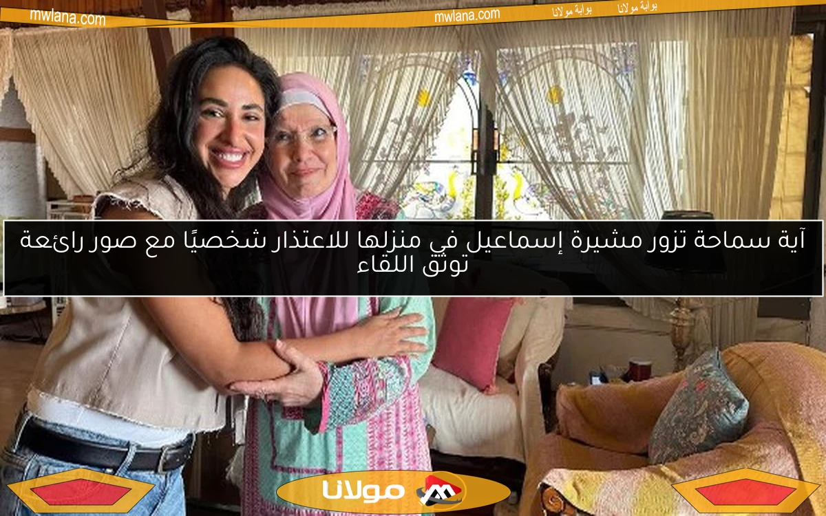 آية سماحة تزور مشيرة إسماعيل في منزلها للاعتذار شخصيًا مع صور رائعة توثق اللقاء
