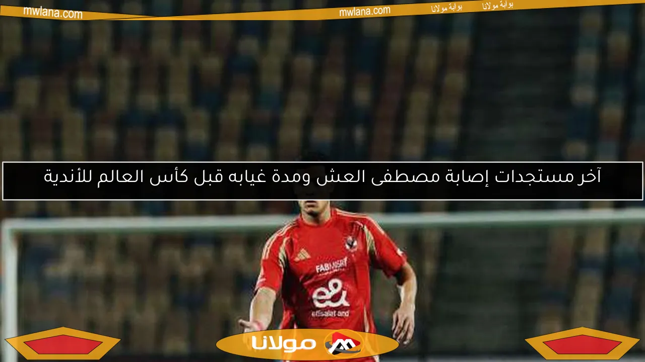 آخر مستجدات إصابة مصطفى العش ومدة غيابه قبل كأس العالم للأندية