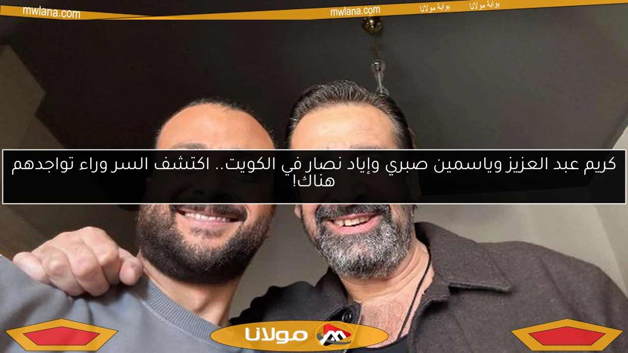 كريم عبد العزيز وياسمين صبري وإياد نصار في الكويت.. اكتشف السر وراء تواجدهم هناك!
