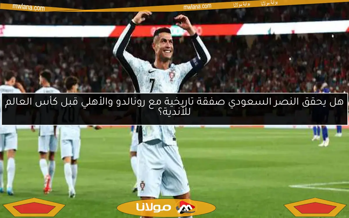 هل يحقق النصر السعودي صفقة تاريخية مع رونالدو والأهلي قبل كأس العالم للأندية؟