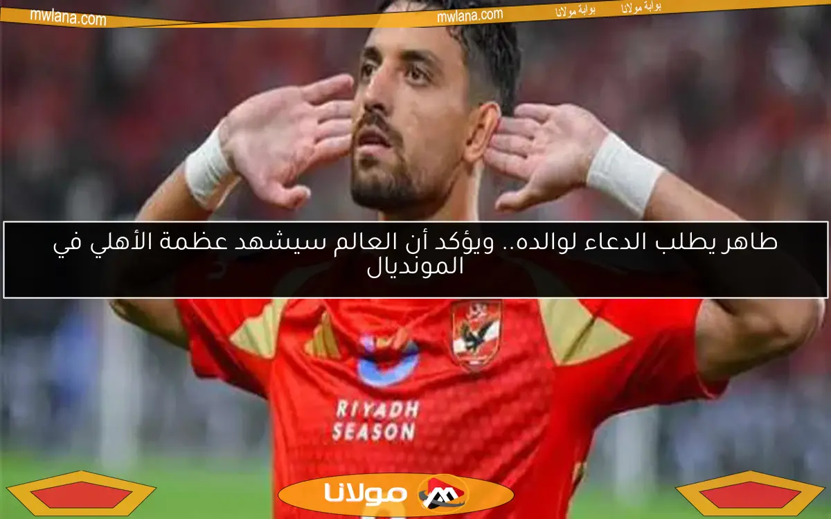 طاهر يطلب الدعاء لوالده.. ويؤكد أن العالم سيشهد عظمة الأهلي في المونديال