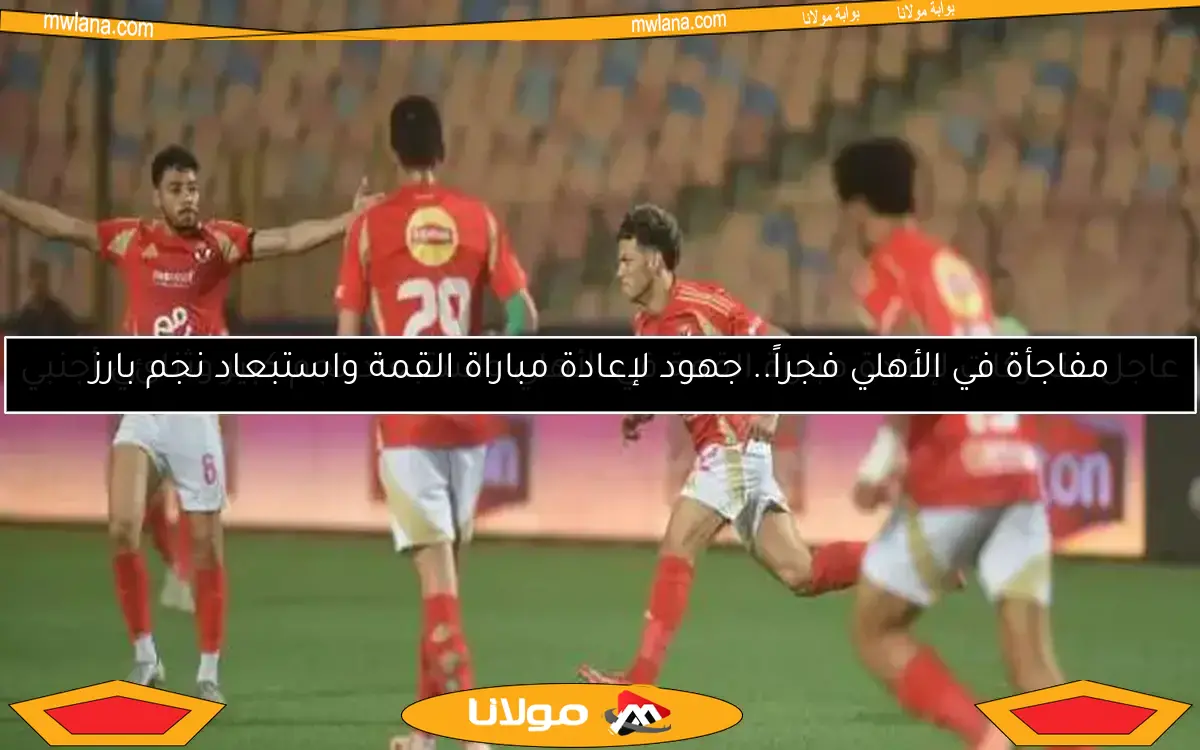 مفاجأة في الأهلي فجراً.. جهود لإعادة مباراة القمة واستبعاد نجم بارز