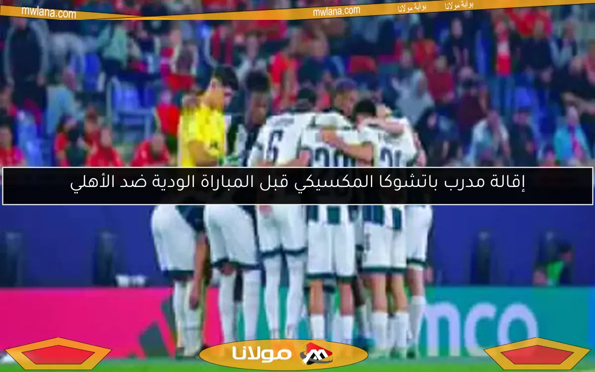 إقالة مدرب باتشوكا المكسيكي قبل المباراة الودية ضد الأهلي
