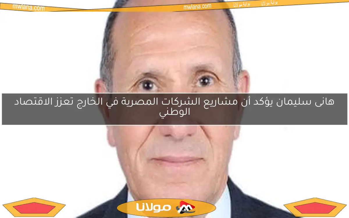 هانى سليمان يؤكد أن مشاريع الشركات المصرية في الخارج تعزز الاقتصاد الوطني