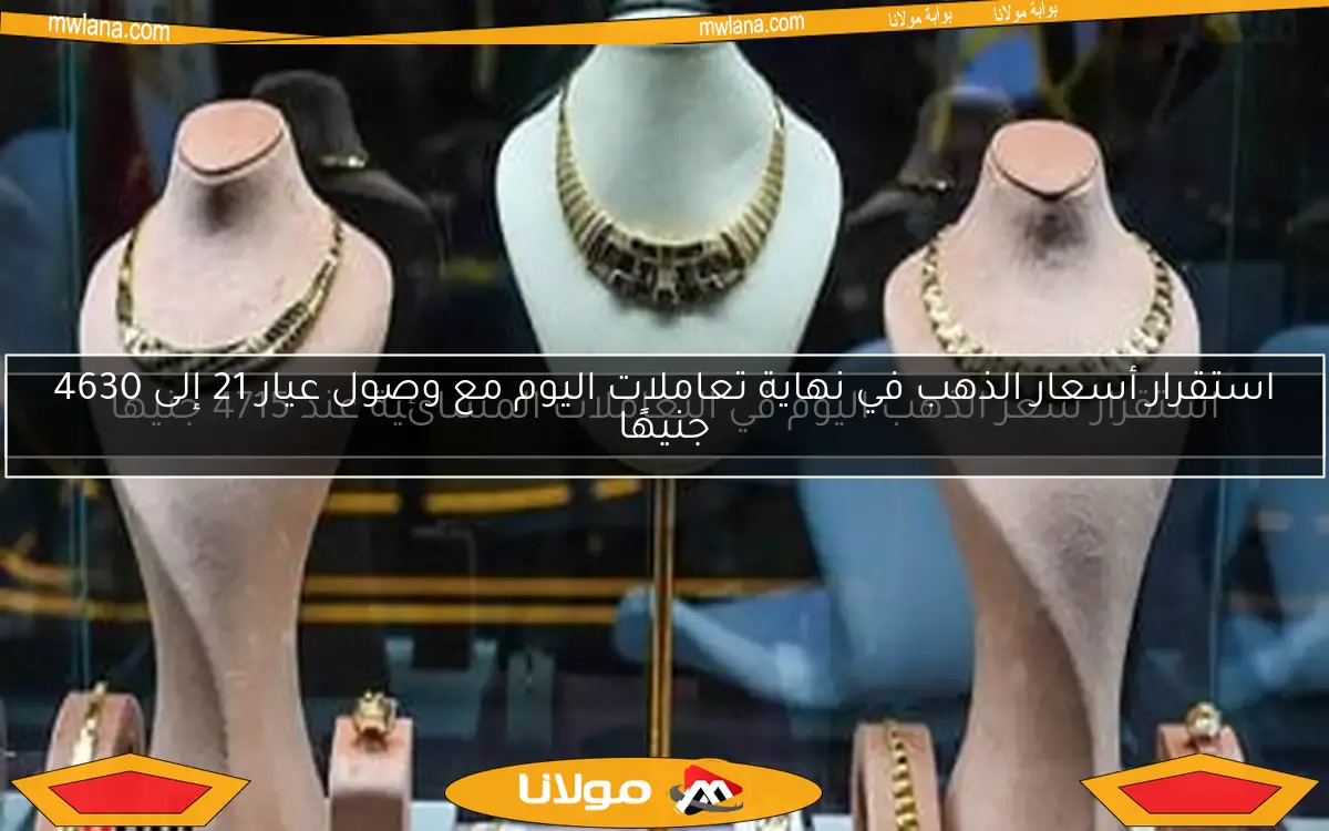 استقرار أسعار الذهب في نهاية تعاملات اليوم مع وصول عيار 21 إلى 4630 جنيهًا
