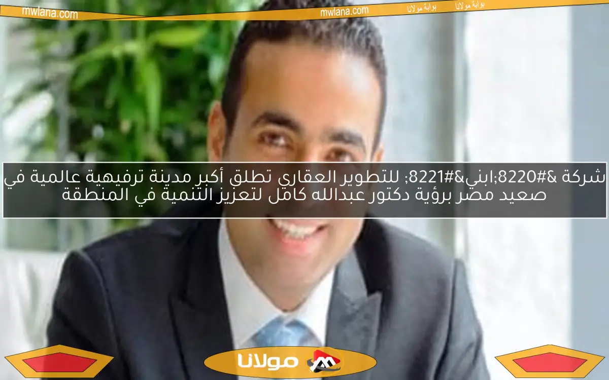 شركة “ابني” للتطوير العقاري تطلق أكبر مدينة ترفيهية عالمية في صعيد مصر برؤية دكتور عبدالله كامل لتعزيز التنمية في المنطقة