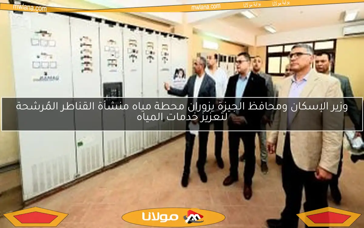 وزير الإسكان ومحافظ الجيزة يزوران محطة مياه منشأة القناطر المُرشحة لتعزيز خدمات المياه