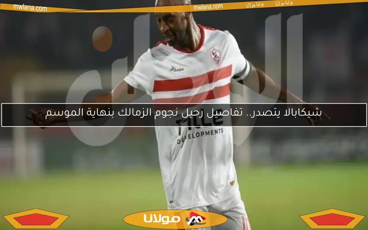 شيكابالا يتصدر.. تفاصيل رحيل نجوم الزمالك بنهاية الموسم