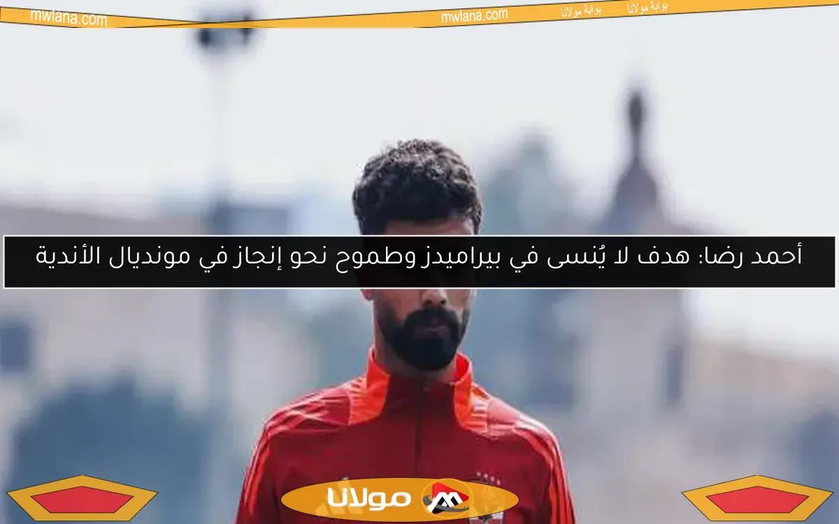 أحمد رضا: هدف لا يُنسى في بيراميدز وطموح نحو إنجاز في مونديال الأندية