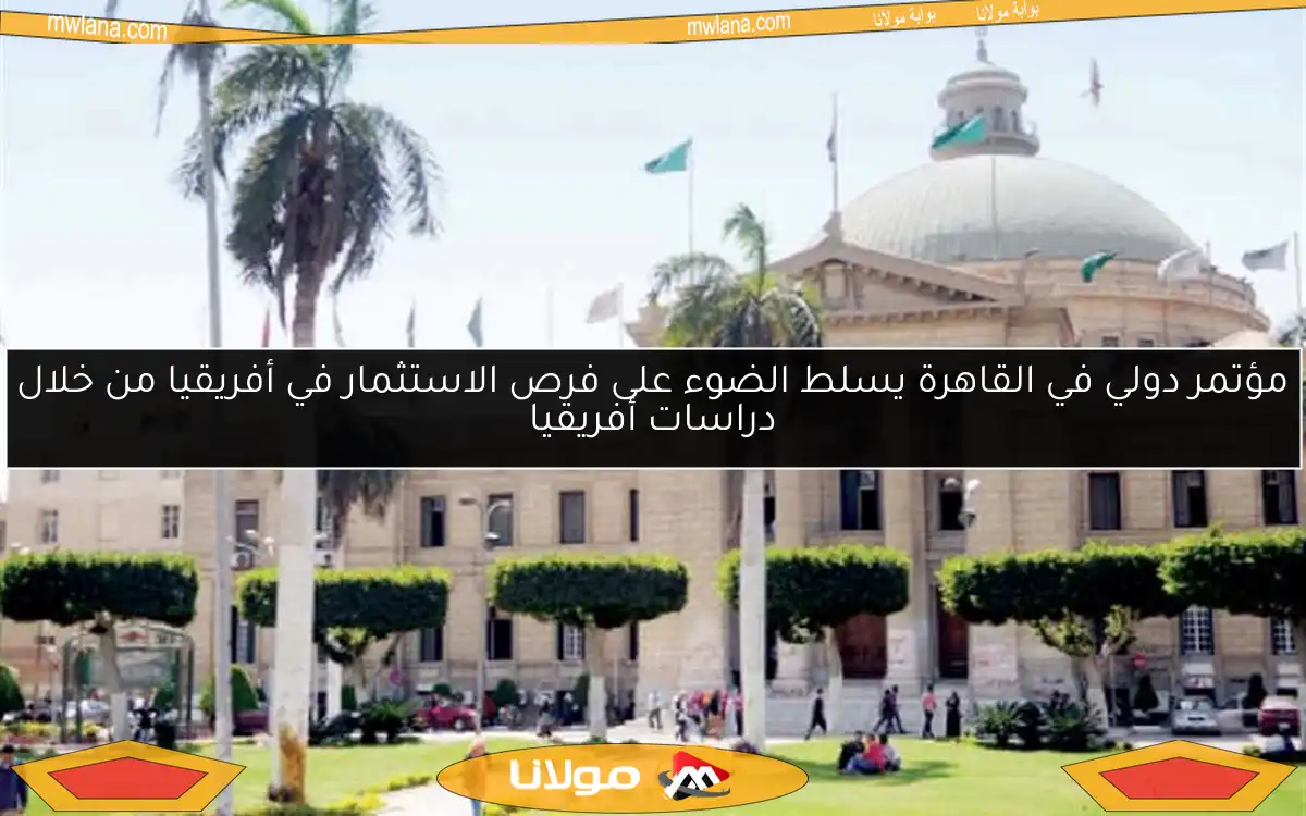 مؤتمر دولي في القاهرة يسلط الضوء على فرص الاستثمار في أفريقيا من خلال دراسات أفريقيا