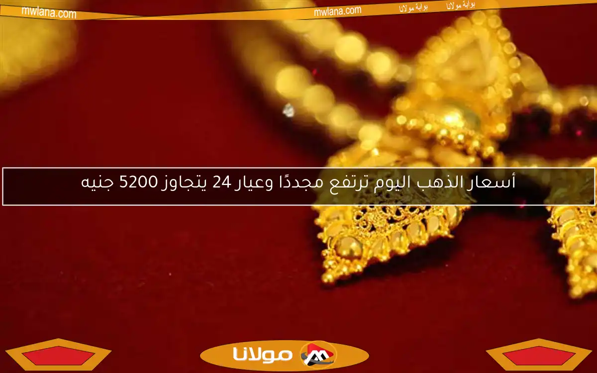 أسعار الذهب اليوم ترتفع مجددًا وعيار 24 يتجاوز 5200 جنيه