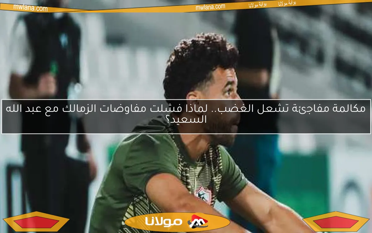 مكالمة مفاجئة تشعل الغضب.. لماذا فشلت مفاوضات الزمالك مع عبد الله السعيد؟