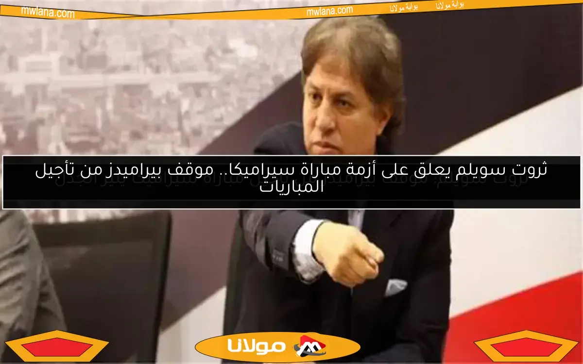 ثروت سويلم يعلق على أزمة مباراة سيراميكا.. موقف بيراميدز من تأجيل المباريات