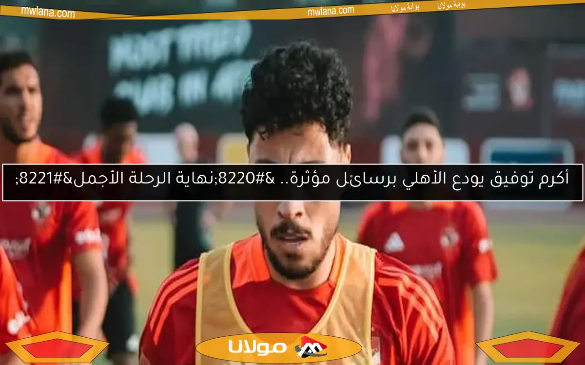 أكرم توفيق يودع الأهلي برسائل مؤثرة.. “نهاية الرحلة الأجمل”